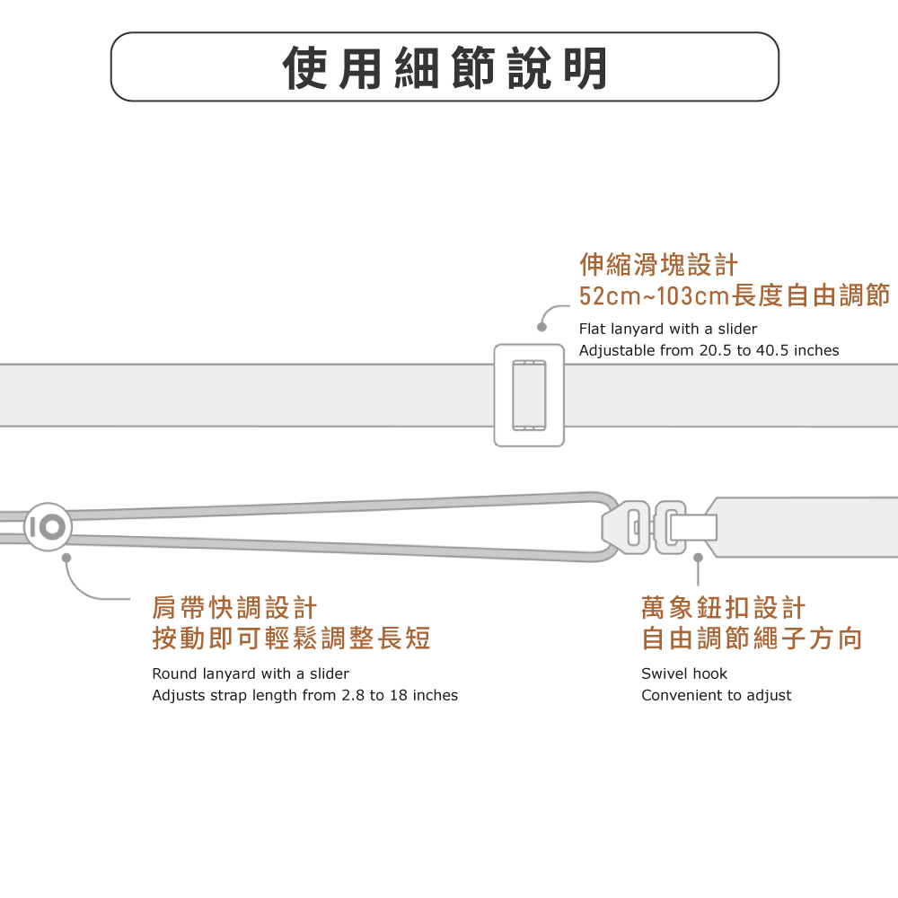 使用細節說明伸縮滑塊設計52cm~103cm長度自由調節Flat lanyard with a sliderAdjustable from 20.5 to 40.5 inches肩帶快調設計按動即可輕鬆調整長短Round lanyard with a sliderAdjusts strap length from 2.8 to 18 inches萬象鈕扣設計自由調節繩子方向Swivel hookConvenient to adjust