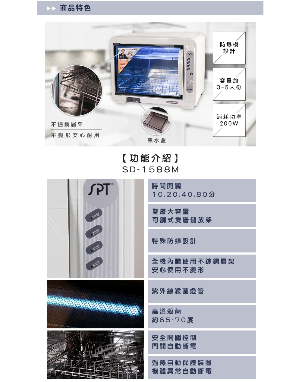 商品特色不鏽鋼層架不變形安心耐用集水盒【功能介紹】SD-1588MSPT時間開關分 防爆模設計容量約3-5人份消耗功率200W10,20,40,80雙層大容量可調式雙層儲放架特殊防蟑設計全機內膽使用不鏽鋼層架安心使用不變形紫外線殺菌燈管高溫殺菌約65-70度安全開關控制門開自動斷電過熱自動保護裝置機體異常自動斷電