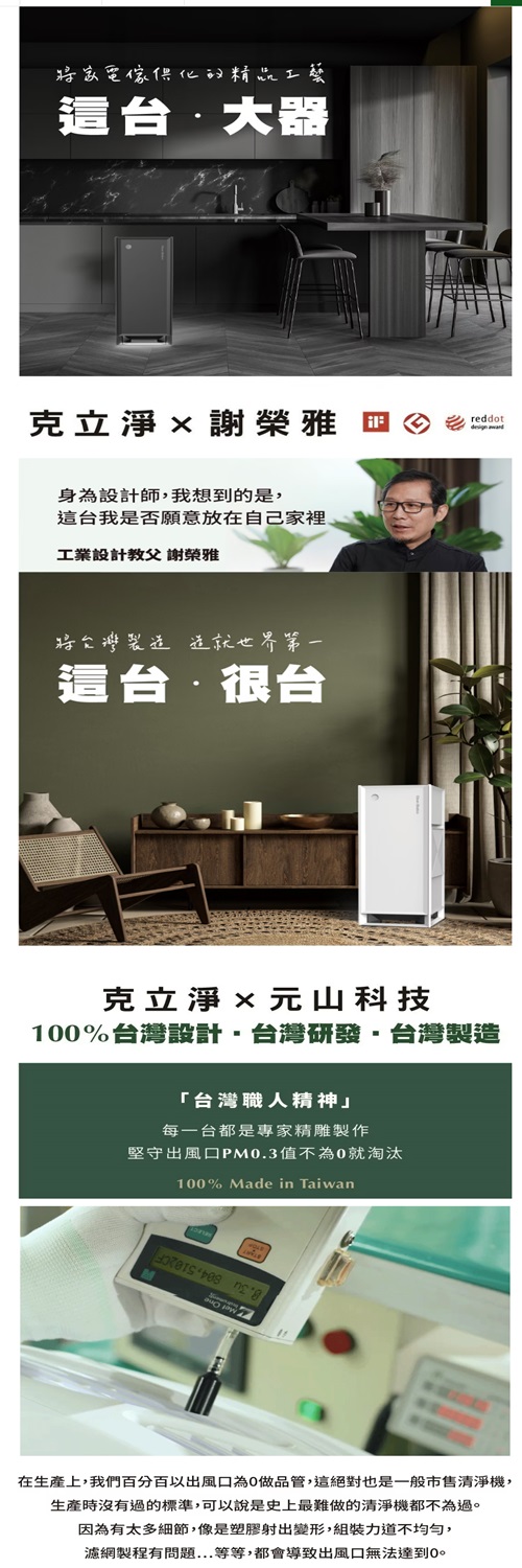 這台 克立淨謝榮雅身為設計師我想到的是這台我是否願意放在自己家裡工業設計教父 謝榮雅這台很台reddot克立淨元山科技1%台灣設計,台灣研發,台灣製造「台灣職人精神」每一台都是專家精雕製作堅守出風口PM0.3值不為0就淘汰100% Made in Taiwan  在生產上,我們百分百以出風口為0做品管,這絕對也是一般市售清淨機,生產時沒有過的標準,可以說是史上最難做的清淨機都不為過因為有太多細節,像是塑膠射出變形,組裝力道不均勻,濾網製程有問題...等等,都會導致出風口無法達到0。