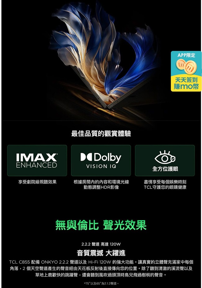 ENHANCED最佳品質的觀賞體驗DolbyVISION IQAPP限定天天簽到賺全方位護眼享受劇院級視聽效果根據房間內的內容和環境光線動態調整HDR影像盡情享受每個娛樂時刻TCL守護您的眼睛健康無與倫比 聲光效果2.2.2 聲道 高達 120W音質震撼 大躍進TCL C855 配備 ONKYO 2.2.2 聲道以及 Hi-Fi 120W 的強大功能。讓真實的立體聲充滿家中每個角落,2個天空聲道產生的聲音經由天花板反射後直接傳向您的位置。除了聽到清澈的溪流聲以及草地上鹿歡快的跳躍聲,還會聽到風吹過頭頂時鳥兒飛過樹梢的聲音。*75以及65為2.1.2聲道。