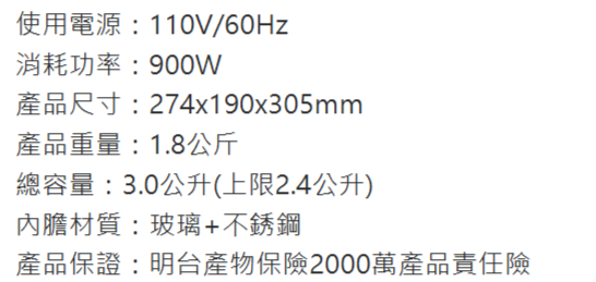 使用電源:110V/60Hz消耗功率:900W產品尺寸:274x190x305mm產品重量:1.8公斤總容量:3.0公升(上限2.4公升)內膽材質:玻璃+不銹鋼產品保證:明台產物保險2000萬產品責任險