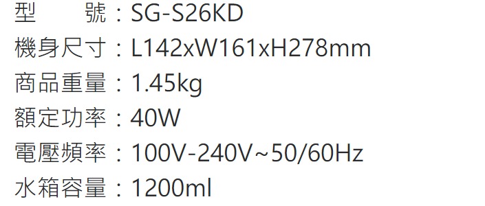 型SG-S26KDRL142xW161xH278mm商品重量:1.45kg額定功率:40W100V-240V50/60Hz水箱容量:1200ml