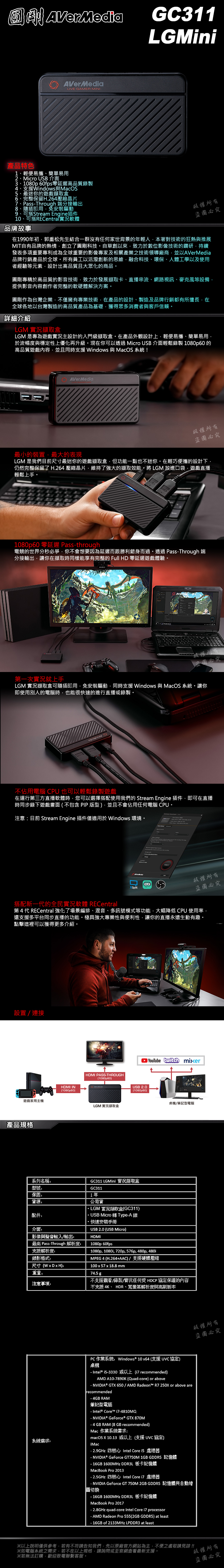 AVerMediaGC311LGMiniAVerMediaLIVE GAMER MINI產品特色1、輕便易攜、簡單易用2、Micro USB 介面3、1080p 60fps零延遲高品質錄製4、支援Windows與MacOS5、最迷你的遊戲盒6、完整保留H.264壓縮晶片7、PassThrough 端分接輸出8、隨插即用免安裝驅動9、可搭Stream Engine插件10、可搭RECentral軟體品牌故事版權所有盜必究在1990年初郭重松先生結合一群沒有任何家世背景的年輕人本著對技術的狂熱與推展MIT自有品牌的熱情創立了圓剛科技自草創以來致力於數位影像技術的鑽研持續發表多項重要專利成為全球重要的影像專家及相關產業之技術領導廠商並以AVerMedia品牌行銷產品於全球所有員工以活潑創新的思維融合科技、環保、人體工學以及使用者經驗等元素設計出高品質且大眾化的商品。圓剛專精於高品質的影音技術致力於發展擷取卡、直播串流、網路視訊、麥克風等設備提供影音內容創作者完整的軟硬體解決方案。圓剛作為台灣企業不僅擁有專業技術在產品的設計、製造及品牌行銷都有所擅長在全球各地以台灣製造的高品質產品為基礎,獲得眾多消費者與客戶信賴。詳細介紹LGM 擷取盒LGM 是專為遊戲實況主設計的入門級擷取盒。在產品外觀設計上,輕便易攜、簡單易用,於流暢度與穩定性上優化再升級。現在你可以透過 Micro USB 介面輕鬆錄製 1080p60的高品質遊戲內容,並且同時支援 Windows 與MacOS 系統!AVerMedia版權所有最小的裝置,最大的表現盜圖必究LGM 是我們目前尺寸最迷你的遊戲擷取盒,但功能一點也不迷你。在輕巧便攜的設計下,仍然完整保留了H.264 壓縮晶片,維持了強大的擷取效能。將LGM 放進口袋,遊戲直播輕鬆上手。1080p60 零延遲 Passthrough電競的世界分秒必爭,你不會想要因為延遲而跟勝利錯身而過。透過 PassThrough 端分接輸出,讓你在擷取時同樣能享有完整的Full HD 零延遲遊戲體驗。第一次實況就上手LGM 實況擷取盒可隨插即用,免安裝驅動,同時支援 Windows 與 MacOS 系統。讓你即使用別人的電腦時,也能很快速的進行直播或錄製。不佔用電腦CPU 也可以輕鬆錄製遊戲在運行第三方直播軟體時,您可以選擇搭配使用我們的 Stream Engine 插件,即可在直播時同步錄下遊戲畫面不包含 PIP版型,並且不會佔用任何電腦CPU。注意目前 Stream Engine 插件僅適用於 Windows 環境。XSplit版權所有盜圖必究搭配新一代的全民實況軟體 RECentral第4代 RECentral 強化了場景編排、混音、多訊號模式等功能,大幅降低 CPU 使用率,還支援多平台同步直播的功能。極具強大專業性與便利性,讓你的直播永遠生動有趣。點擊這裡可以獲得更多介紹。設置/連接遊戲家用主產品規格HDMI IN1080p60系列名稱型號保固货源配件:介面:影像與聲音輸入/輸出:最高 PassThrough 解析度:支援解析度:HDMI PASSTHROUGH1080p60)LGM 實況擷取盒 USB 2.0(1080p60)GC311 LGMini 實況擷取盒GC3111年公司貨 LGM 實況擷取盒(GC311) USB Micro 轉 Type-A線·快速安裝手冊USB 2.0 (USB Micro)HDMI1080p 60fpsYouTube  mixer1080p, 1080i, 720p, 576p, 480p, 480iMPEG4 (H.264+AAC)/支援硬體壓縮100x57x18.8 mm錄影格式:尺寸():重量:74.5 g注意事項:桌機/筆記型電腦不支援觀看/錄製/實況任何受 HDCP 協定保護的內容不支援4K、HDR、寬螢幕解析度與高刷新率系統:PC作業系統:Windows® 10 x64 (支援協定)機- Intel® i5-3330 或以上( recommended)AMD A10-7890K (Quad-core) or above- NVIDIA® GTX 650/AMD Radeon™ R7 250X or above arerecommended- 4GB RAM筆記型電腦- Intel® Core™ i7-4810MQ- NVIDIA® GeForce® GTX 870M- 4 GB RAM (8 GB recommended)Mac 作業系統需求:macOS X 10.13 或以上(支援 協定)Mac- 2.9GHz 四核心Intel Core i5 處理器- NVIDIA® GeForce GT750M 1GB GDDR5 記憶體- 16GB 1600MHz DDR3L 板卡記憶體MacBook Pro 2013- 2.5GHz 四核心Intel Core i7 處理器- NVIDIA GeForce GT 750M 2GB GDDR5 記憶體與自動繪圖切換- 16GB 1600MHz DDR3L 板卡記憶體MacBook Pro 2017- 2.8GHz quad-core Intel Core i7 processor- AMD Radeon Pro 555(2GB GDDR5) at least- 16GB of 2133MHz LPDDR3 at least版權所有盜圖必究※以上說明僅供參考,若有不符請告知我們,先以原廠官方網站為主,不便之處敬請見諒!!※如電腦系統之需求,若不在以上規格,請詢問或至官網查看最新支援。※若無法訂購,歡迎致電聯繫客服。版權所有盜圖必究