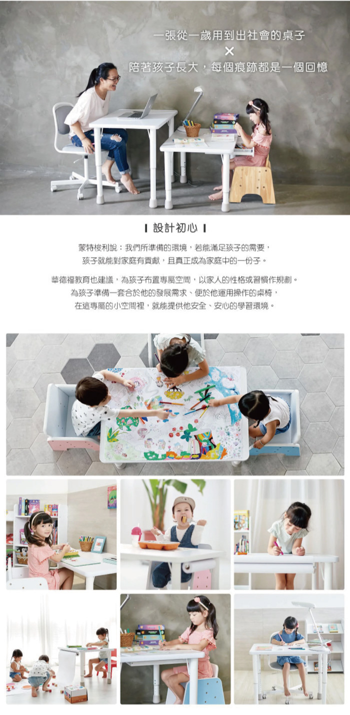 一張從一歲用到出社會的桌子陪著孩子長大每個痕跡都是一個回憶設計初心 蒙特梭利說:我們所準備的環境,若能滿足孩子的需要,孩子就能對家庭有貢獻,且真正成為家庭中的一份子。華德福教育也建議,為孩子布置專屬空間,以家人的性格或習慣作規劃。為孩子準備一套合於他的發展需求,便於他運用操作的桌椅,在這專屬的小空間裡,就能提供他安全、安心的學習環境。