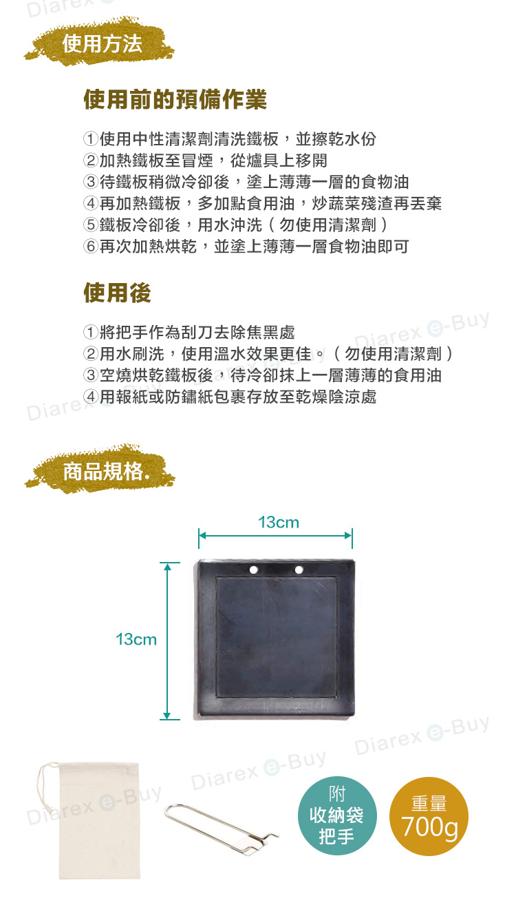 使方法使用前的預備作業使用中性清潔劑清洗鐵板,並擦乾水份加熱鐵板至冒煙,從爐具上移開鐵板稍微冷卻後,塗上薄薄一層的食物油再加熱鐵板,多加點食用油,炒蔬菜殘渣再鐵板冷卻後,用水沖洗(勿使用清潔劑)再次加熱烘乾,並塗上薄薄一層食物油即可使用後①將把手作為刮刀去除焦黑處niarx Buy用水刷洗,使用溫水效果更佳。(勿使用清潔劑)空燒烘乾鐵板後,待冷卻抹上一層薄薄的食用油Diare 用報紙或防鏽紙包裹存放至乾燥陰涼處商品規格.13cm13cm BuyDiarex eBuyDiarex -Buy附收納袋重量把手700g