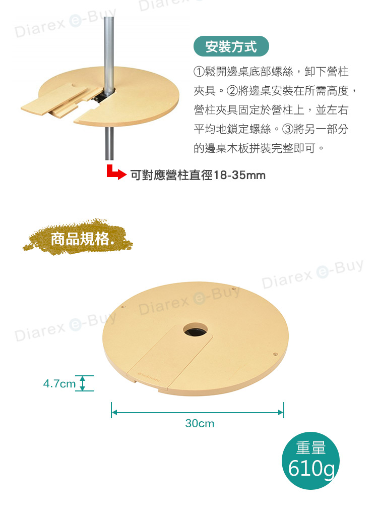 Diarx 安裝方式①鬆開邊桌底部螺絲,卸下營柱夾具。②將邊桌安裝在所需高度,營柱夾具固定於營柱上,並左右平均地鎖定螺絲。③將另一部分的邊桌木板拼裝完整即可。商品規格.可對應營柱直徑1835mmDiarex -Buy Diarex e-BuyDiarex -Buy4.7cm 30cm重量610g