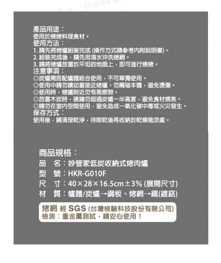 Diare產品用途:使用於燒烤料理食材。使用方法:1. 請先將烤爐組裝完成(操作方式請參考內附說明書)。2. 組裝完成後請先用清水沖洗烤網。3. 請將烤爐放置於平坦的地面上即可進行燒烤。注意事項:◎爐需搭配爐體組合使用,不可單獨使用。◎使用中請勿讓幼童接近烤爐、勿觸碰本體,避免燙傷。◎使用時,烤爐附近勿有易燃物。◎放置木炭時,建議勿超過炭爐一半高度,避免食材燒焦。◎請勿在室內空間使用,避免造成一氧化碳中毒或火災發生。保存方式:使用後,請清理乾淨,待晾乾後再收納於乾燥陰涼處。商品規格:品名:妙管家低炭收納式烤肉爐型號:HKR-G010F尺寸:4028×16.5cm±3% (展開尺寸)材質:爐體/炭爐鋼板、烤網→鐵(鍍鉻)烤網 經SGS (台灣檢驗科技股份有限公司)檢測:重金屬測試,請安心使用!