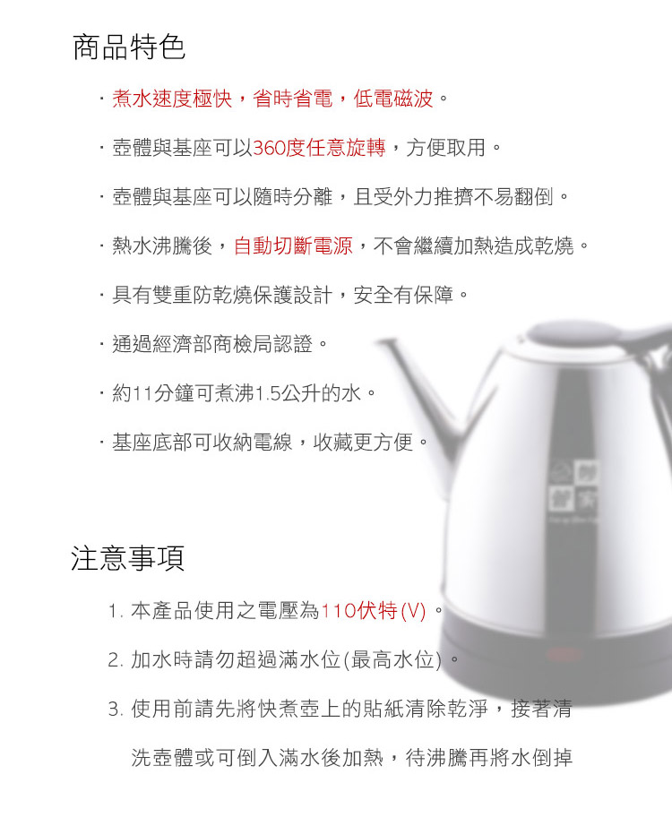 商品特色煮水速度極快,省時省電,低電磁波壺體與基座可以360度任意旋轉,方便取用。壺體與基座可以隨時分離,且受外力推擠不易翻倒。熱水沸騰後,自動切斷電源,不會繼續加熱造成乾燒。具有雙重防乾燒保護設計,安全有保障。通過經濟部商檢局認證。約11分鐘可煮沸1.5公升的水。基座底部可收納電線,收藏更方便。注意事項1. 本產品使用之電壓為110伏特(V)。2. 加水時請勿超過滿水位(最高水位)。3. 使用前請先將快煮壺上的貼紙清除乾淨,接著清洗壺體或可倒入滿水後加熱,待沸騰再將水倒掉