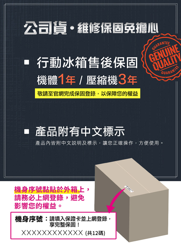 公司貨維修保固免擔心 行動冰箱售後保固機體1年/壓縮機3年敬請至官網完成保固登錄以保障您的權益GUARANTEEGENUINEQUALITYGUARANTEE 產品附有中文標示產品內皆附中文說明及標示,讓您正確操作,方便使用。機身序號黏貼於外箱上,請務必上網登錄,避免影響您的權益。機身序號:請填入保證卡並上網登錄,享完整保固!XXXXXXXXXXXX 12