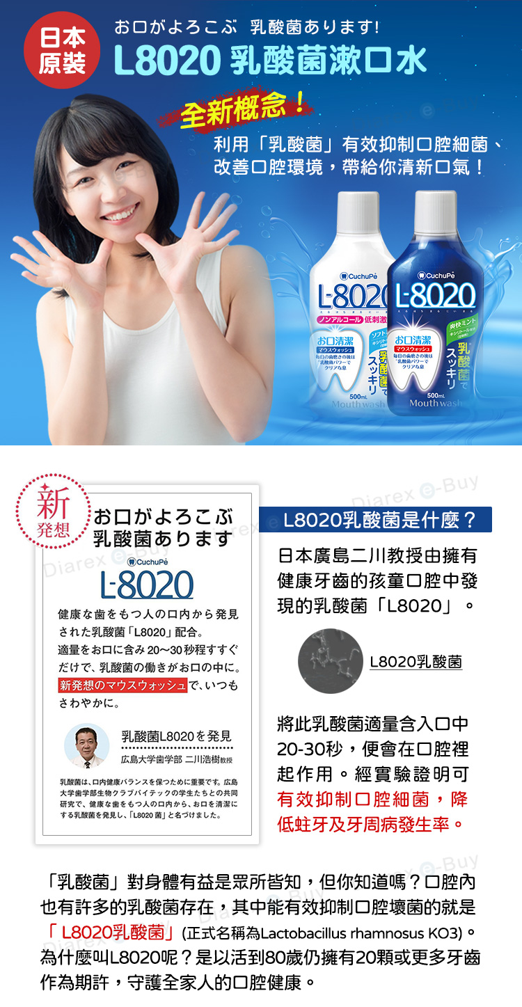 日本がよろこぶ あります!原裝 8020 乳酸菌漱水全新概念!利用乳酸菌有效抑制腔細菌改善腔環境,帶給你清新口氣!新発想お口がよろこぶ乳酸菌ありますDiarx 8020健康歯をもつ人口内から発乳酸菌L8020配合適量口含20~30秒程L802 L8020ノンアルコール 低刺激お口清潔マウスウォッシュのクリアなスッキリ500mLMouthwashお口清潔マウスウォッシュ毎日の乳酸菌クリアな500mLミント乳酸菌で酸スッキリMouthwashniarex eBuyL8020乳酸菌是什麼?日本廣島二川教授由擁有健康牙齒的孩童口腔中發現的乳酸菌「L8020だけで、 乳酸菌の働きがお口の中に。新発想のマウスウォッシュで、いつもさわやかに。乳酸菌L8020発見広島大学歯学部 二川浩樹教授乳酸菌は、口内健康バランスを保つために重要です。 広島大学歯学部生物クラブバイテックの学生たちとの共同研究で、健康な歯をもつ人の口内から、お口を清潔に乳酸菌発見見、「L8020菌」。L8020乳酸菌將此乳酸菌適量含入口中2030秒,便會在口腔裡起作用。經實驗證明可有效抑制口腔細菌,降低蛀牙及牙周病發生率。-Buy「乳酸菌」對身體有益是眾所皆知,但你知道嗎?口腔內也有許多的乳酸菌存在,其中能有效抑制口腔壞菌的就是「L8020乳酸菌」(正式名稱為Lactobacillus rhamnosus KO3)。為什麼叫L8020呢?是以活到80歲仍擁有20顆或更多牙齒作為期許,守護全家人的口腔健康。