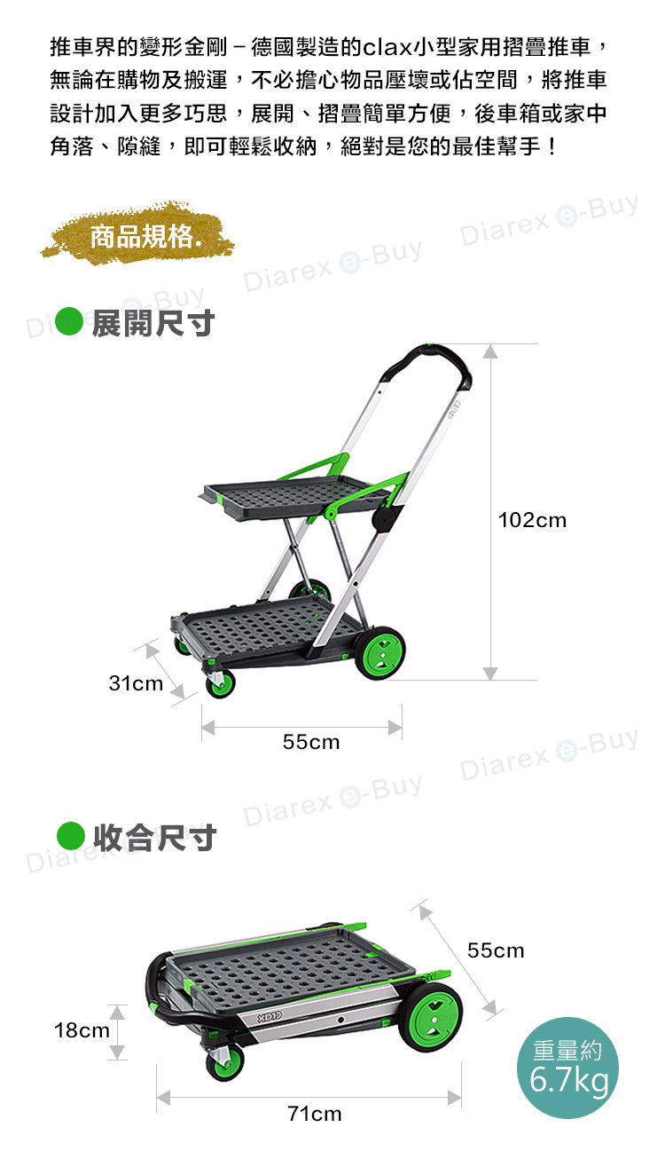 推車界的變形金剛-德國製造的clax小型家用摺疊推車,無論在購物及搬運,不必擔心物品壓壞或佔空間,將推車設計加入更多巧思,展開、摺疊簡單方便,後車箱或家中角落、隙縫,即可輕鬆收納,絕對是您的最佳幫手!商品規格. 展開尺寸Diarex -BuyBuyDiarex -Buy31cm 55cm102cm● 收合尺寸Diarex -BuyDiarex -Buy18cm71cm55cm重量約6.7kg