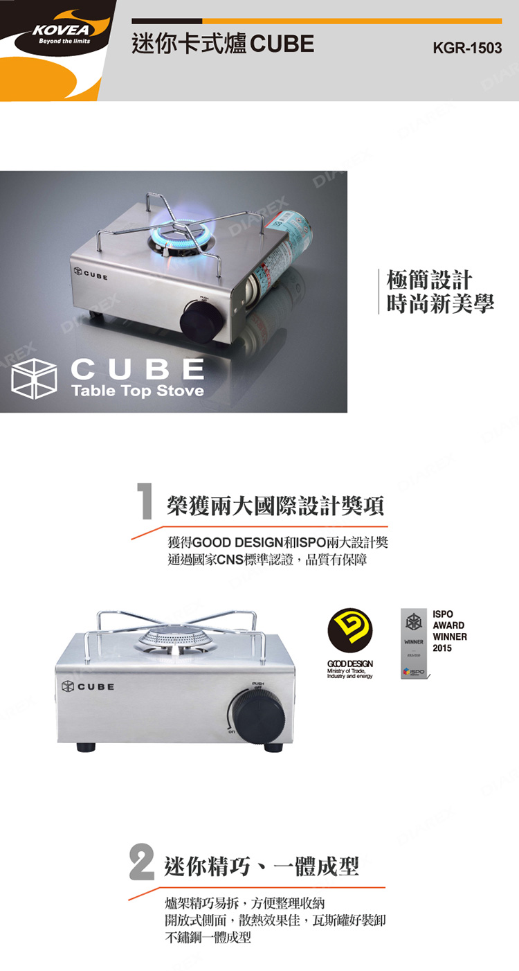 REXKOVEABeyond the limits迷你卡式爐 KGR-1503CUBECUBETable Top StoveDIAREX 榮獲兩大國際設計獎項獲得 DESIGN和I兩大設計獎通過國家CNS標準認證,品質有保障GOOD DESIGN   and energyCUBE迷你精巧、一體成型爐架精巧易拆,方便整理收納開放式側面,散熱效果佳,瓦斯罐好裝卸不鏽鋼一體成型極簡設計 時尚新美學WINNERSPOISPOAWARDWINNER2015