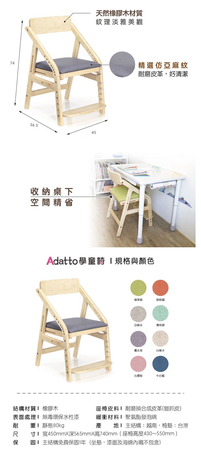7456.545收納桌下空間精省天然橡膠木材質紋理淡雅美觀精選仿亞麻紋耐磨皮革好清潔Adatto學童規格與顏色蘋果綠甜橙橘亞麻灰荷綠紫白石粉牛仔藍結構材質 橡膠木座椅皮料耐合成皮革(貓抓皮表面處理 無毒環保水性漆緩衝材料聚氨酯發泡綿耐 產地主結構:越南,:台灣 寸宽450mmx深565mmX740mm(座椅高度430~550mm)保固主結構免費保固1年(坐墊、漆面及海綿內襯不包含)