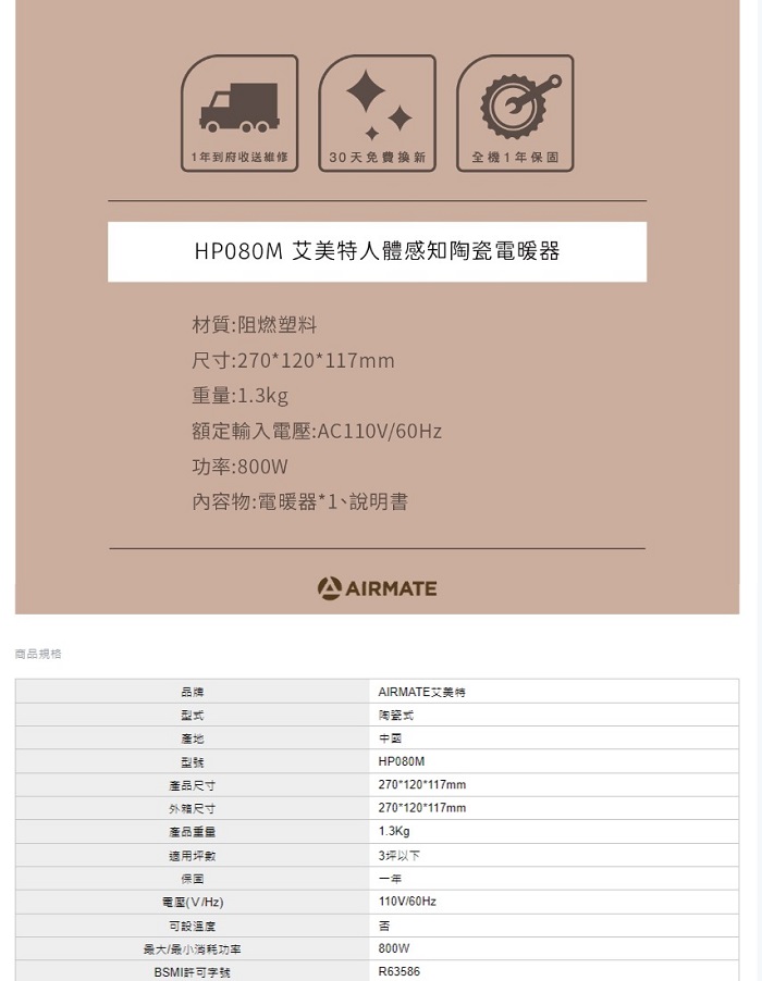 商品規格1年到府收送維修30天免費換新全機1年保固HP080M 艾美特人體感知陶瓷電暖器材質:阻燃塑料尺寸:270120*117mm重量:1.3kg額定輸入:AC110V功率:800W內容物:電暖器*1、說明書AIRMATE品牌型式產地型號產品尺寸外箱尺寸適用坪數保固電壓(V/Hz)溫度最大/最小消耗功率BSMI許可字號AIRMATE艾美特陶瓷式中國HP080M270*120*117mm270*120*117mm1.3Kg3坪以下一年110V/60Hz800wR63586