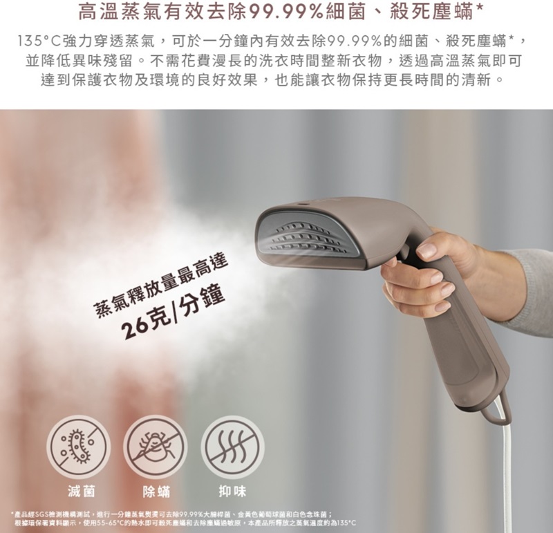 高溫有效去除99.99%細菌、殺死塵*135強力穿透,可於一有效去除99.99%的細菌、殺死塵蟎*,並降低異味殘留。不需花費漫長的洗衣時間整新衣物,透過高溫蒸氣即可達到保護衣物及環境的良好效果,也能讓衣物保持更長時間的清新。蒸氣釋放量最高達26克/分鐘滅菌除蟎抑味*產品經SGS檢測機構測試,進行一分鐘蒸氣可去除99.99%大腸桿菌、金黃色葡萄球菌和白色念珠菌;根據環保署資料顯示,使用55-65的熱水即可殺死塵和去除塵蟎過敏原,本產品所釋放之蒸氣溫度約為135°C