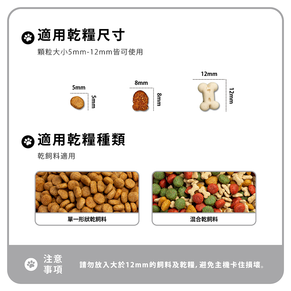 適用乾糧尺寸顆粒大小5mm-12mm皆可使用5mm5mm8mm 適用乾糧種類乾飼料適用8mm12mm12mm單一形狀乾飼料混合乾飼料注意請勿放入大於12mm的飼料及乾糧,避免主機卡住損壞。事項