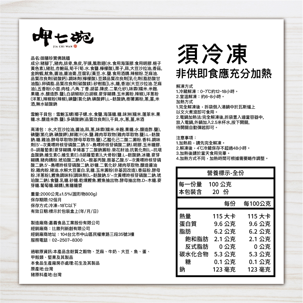 品名:御膳珍寶佛跳牆,成分:豬腳丁,豬肉,排骨,魚皮,芋頭,風散翅(水.食用海藻膠.食用明膠.栀子,黃色素),豬肚,杏鮑菇,筍干筍.水.食鹽.檸檬酸),栗子,蒜,大豆沙拉油,香菇,金鉤蝦,魷魚,醬油,醬油膏,豆腐乳(黃豆.水.鹽.食用酒精.辣椒粉.芝