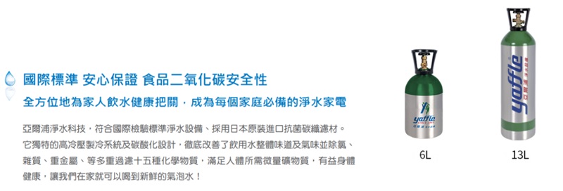 國際標準 安心保證 食品二氧化碳安全性全方位地為家人飲水健康把關,成為每個家庭必備的淨水家電亞爾浦淨水科技,符合國際檢驗標準淨水設備、採用日本原裝進口抗菌碳纖。它獨特的高冷壓製冷系統及碳酸化設計,徹底改善了飲用水整體味道及氣味並除氯、雜質、重金屬、等多重過濾十五種化學物質,滿足人體所需微量礦物質,有益身體健康,讓我們在家就可以喝到新鲜的氣泡水!yaffle6L13L