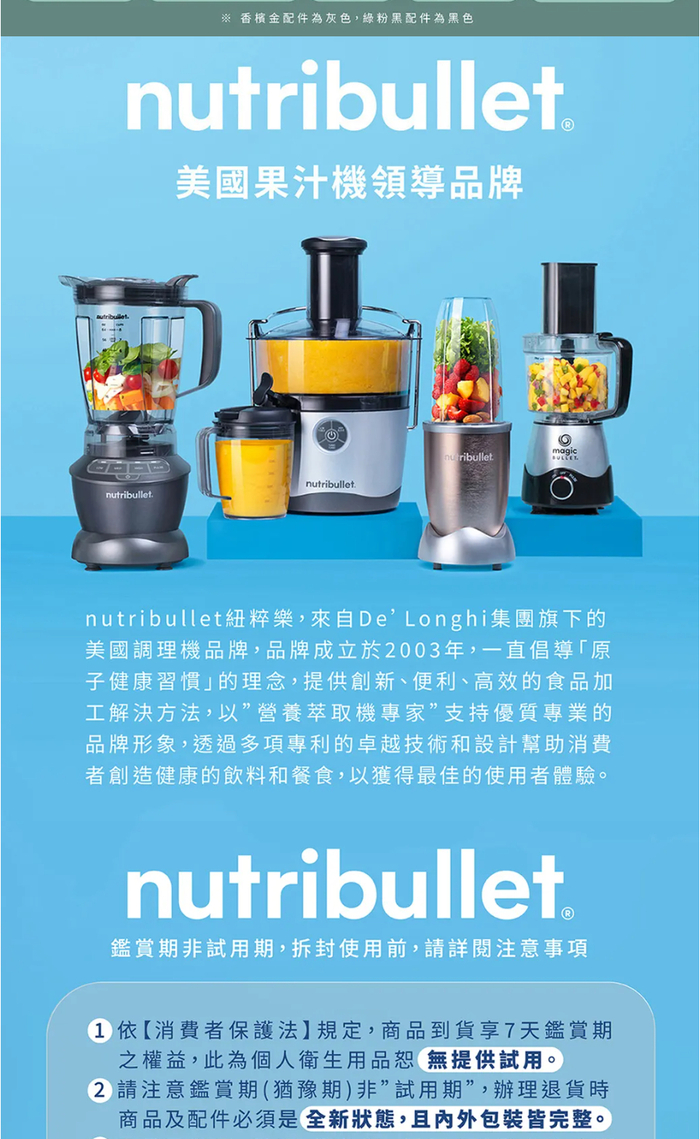 ※ 香檳金配件為灰色,粉黑配件為黑色nutribullet美國果汁機領導品牌nutribulletnutribulletribulletmagicnutribullet紐粹樂,來自DeLonghi集團旗下的美國調理機品牌,品牌成立於003年,一直倡導「原子健康習慣」的理念,提供創新、便利、高效的食品加工解決方法,以”營養萃取機專家”支持優質專業的品牌形象,透過多項專利的卓越技術和設計幫助消費者創造健康的飲料和餐食,以獲得最佳的使用者體驗。nutribullet鑑賞期非試用期,拆封使用前,請詳閱注意事項1依【消費者保護法】規定,商品到貨享7天鑑賞期之權益,此為個人衛生用品恕無提供試用。2 請注意鑑賞期(猶豫期非試用期”,辦理退貨時商品及配件必須是全新狀態,且內外包裝皆完整。