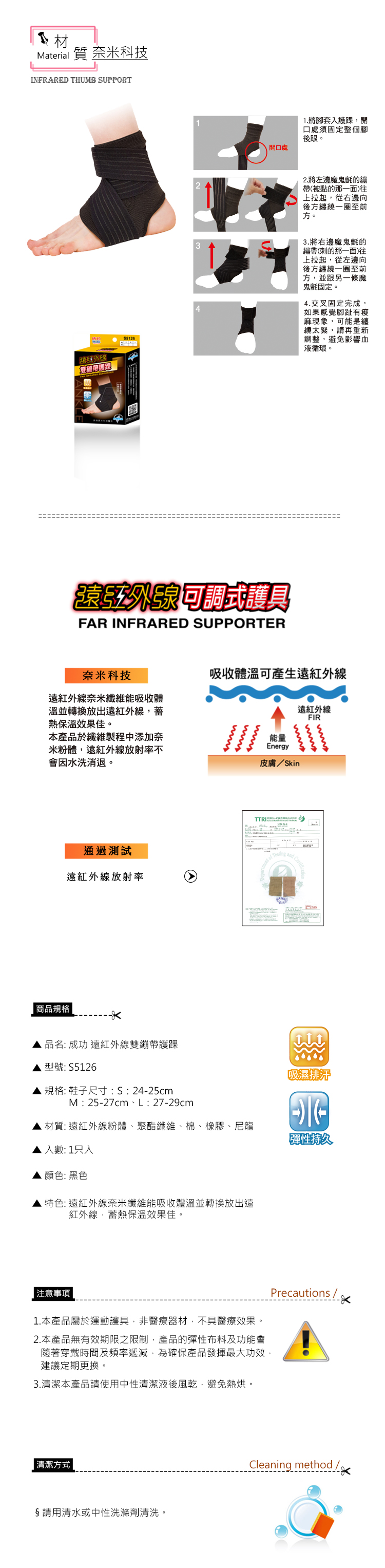 材Material 質 奈米科技FRARED THUMB SUPPORTIN開口處1.將腳套入護踝,開口處須固定整個腳後跟。5126232.將左邊魔鬼氈的繃帶(被黏的那一面)往上拉起,從右邊向後方纏繞一圈至前方。3.將右邊魔鬼氈的繃帶(刺的那一面)往上拉起,從左邊向後方纏繞一圈至前方,並跟另一條魔鬼氈固定。4.交叉固定完成,如果感覺腳趾有麻現象,可能是纏繞太緊,請再重新調整,避免影響血液循環。遠可調式護具FAR INFRARED SUPPORTER奈米科技遠紅外線奈米纖維能吸收體溫並轉換放出遠紅外線,熱保溫效果佳。本產品於纖維製程中添加奈米粉體,遠紅外線放射率不會因水洗消退。吸收體溫可產生遠紅外線遠紅外線FIR能量Energy皮膚/Skin通過測試遠紅外線放射率  商品規格 品名: 成功 遠紅外線雙繃帶護踝型號: S5126吸濕排汗 規格: 鞋子尺寸:S:2425cmM: 25-27cm、L:27-29cm材質:遠紅外線粉體、聚酯纖維、棉、橡膠、尼龍彈性持久入數:1只入顏色:黑色特色: 遠紅外線奈米纖維能吸收體溫並轉換放出遠紅外線,蓄熱保溫效果佳。 注意事項1.本產品屬於運動護具,非醫療器材,不具醫療效果。2. 本產品無有效期限之限制,產品的彈性布料及功能會隨著穿戴時間及頻率遞減,為確保產品發揮最大功效,建議定期更換。3.清潔本產品請使用中性清潔液後風乾,避免熱烘。|清潔方式|§請用清水或中性洗滌劑清洗。Precautions/-Cleaning method/