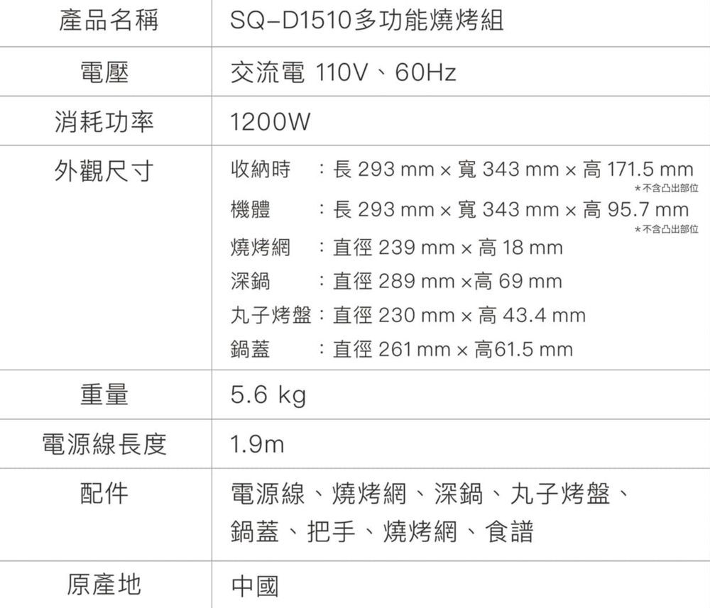 產品名稱電壓SQD1510多功能燒烤組交流電 110V、60Hz消耗功率1200W外觀尺寸收納時長 293 mm 寬343mm 高 171.5 mm*不含凸出部位機體 長 293 mm 寬343mm高95.7 mm燒烤網 :直徑 239 mm高18mm深鍋 :直徑 289 mm 高 69 mm丸子烤盤:直徑230mm高43.4 mm鍋蓋 :直徑 261 mm x 高61.5 mm*不含凸出部位重量5.6 kgp電源線長度1.9m配件電源線、燒烤網、深鍋、丸子烤盤、鍋蓋、把手、燒烤網、食譜原產地中國