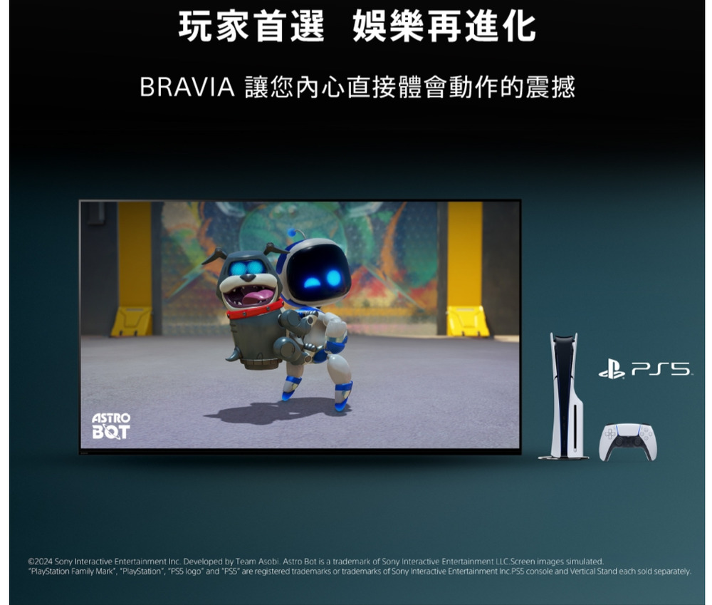 ASTROBQT玩家首選 娛樂再進化BRAVIA 讓您內心直接體會動作的震撼©2024 Sony Interactive Entertainment Inc Developed by Team Asobi. Astro Bot is a trademark of Sony Interactive Entertainment LLC.Screen images simulated.PlayStation Family Mark PlayStation, logo and are registered trademarks or trademarks of Sony Interactive Entertainment Inc.PS5 console and Vertical Stand each sold separately.