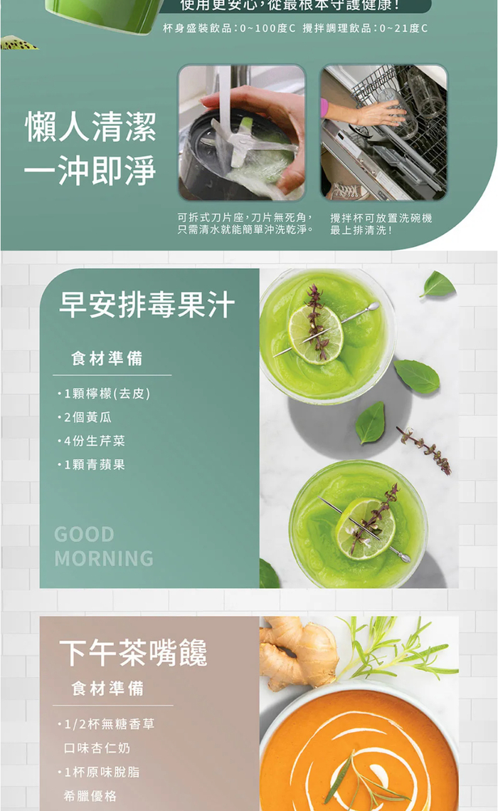 懶人清潔一沖即淨使用更安心,最根本守護健康!杯身盛裝飲品:0~100度C攪拌調理飲品:0~1度C可拆式刀片座,刀片無死角,只需清水就能簡單沖洗乾淨。攪拌杯可放置洗碗機最上排清洗!早安排毒果汁食材準備1顆檸檬(去皮)2個黃瓜4份生芹菜1顆青蘋果GOODMORNING下午茶嘴饞食材準備1/2杯無糖香草口味杏仁奶1杯原味脫脂希臘優格