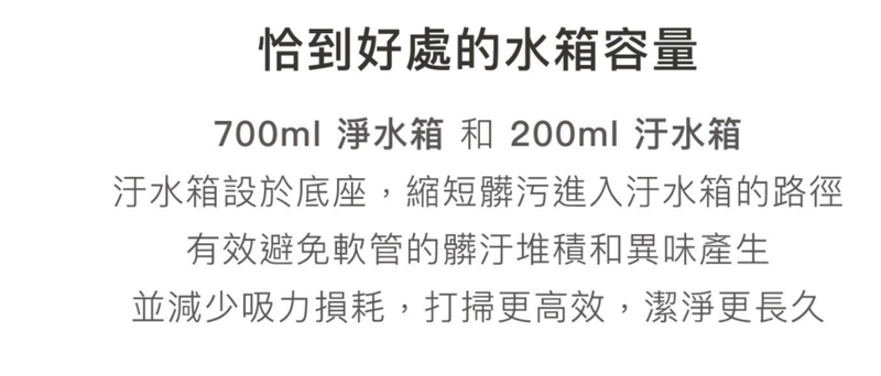 恰到好處的水箱容量700ml 淨水箱 和 200ml 汙水箱汙水箱設於底座,縮短髒污進入汙水箱的路徑有效避免軟管的髒汙堆積和異味產生並減少吸力損耗,打掃更高效,潔淨更長久
