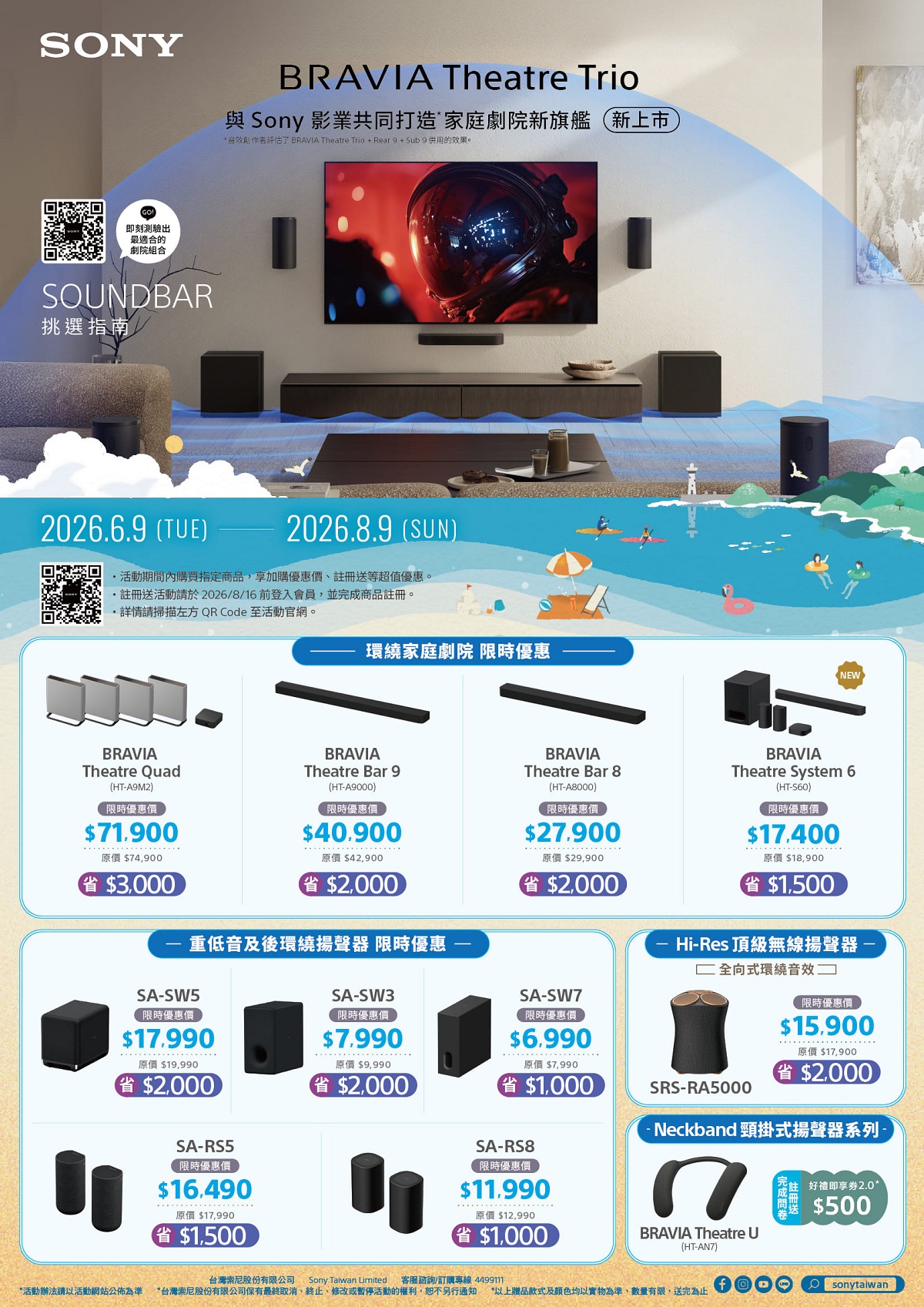 SONY即刻測驗出最適合的劇院組合SOUNDBAR挑選指南BRAVIA Theatre Trio與 Sony 影業共同打造家庭劇院新旗艦新上市 音效作者評估 BRAVIA Theatre Trio+Rear9+Sub 9 併用的效果。2026.6.9 (TUE)2026.8.9 (SUN)活動期間內購買指定商品享加購優惠價,註冊送等超值優惠。註冊送活動請於2026/8/16前登入會員,並完成商品註冊。請掃描左方 QR Code 至活動官網。環繞家庭劇院 限時優惠BRAVIATheatre QuadTheatre Bar 9(HTA9M2)限時優惠價$71.900BRAVIA(HT-A9000)限時優惠價$40.900原價$42,900原價 $74,900省$3,000省$2,000重低音及後環繞揚聲器 限時優惠SA-SW5限時優惠價SA-SW3限時優惠價NEWBRAVIATheatre Bar 8(HT-A8000)限時優惠價$27.900原價 $29,900$2,000BRAVIATheatre System 6(HT-S60)限時優惠價$17.400原價 $18,900省$1,500Hi-Res 頂級無線揚聲器SA-SW7限時優惠價$17.990原價 $19,990$7.990原價 $9,990$6.990原價 $7,990省$2,000省$2,000省$1,000SA-RS5限時優惠價$16.490原價 $17,990省$1,500SA-RS8限時優惠價$11.990原價 $12,990省$1,000全向式環繞音效SRS-RA5000限時優惠價$15.900原價$17,900$2,000- Neckband 頸掛式揚聲器系列BRAVIA Theatre U(HT-AN7)*活動辦法請以活動網站公佈為準台灣索尼股份有限公司 Sony Taiwan Limited 客服諮詢/訂購專線 4499111*台灣索尼股份有限公司保有最終取消、終止、修改或暫停活動的權利,恕不另行通知 *以上贈品款式及顏色均以實物為準,數量有限,送完為止好禮即享券2.0*$500Osonytaiwan