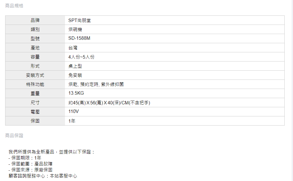 商品規格品牌SPT尚朋堂類別烘碗機型號SD1588M產地台灣容量4人份~5人份形式安裝方式桌上型免安裝特殊功能重量烘乾, 預約定時, 紫外線抑菌135KG尺寸電壓約45(高)X56(寬)X40(深)/CM(不含把手)110V保固1商品保證我們所提供為全新產品,並提供以下保證:.保固期限:1年- 保固範圍:產品故障- 保固來源:原廠保固顧客諮詢服務中心:本站客服中心