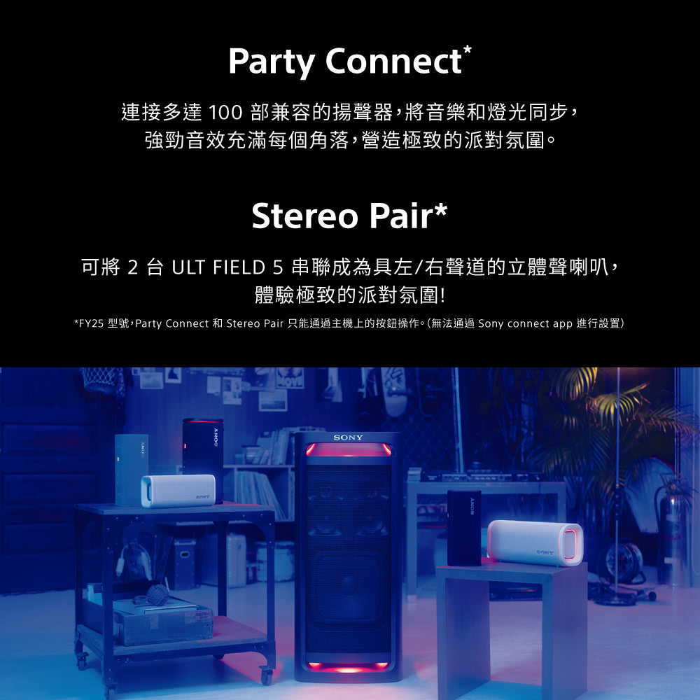 Party Connect*連接多達 100 部兼容的揚聲器,將音樂和燈光同步,強勁音效充滿每個角落,營造極致的派對氛圍。Stereo Pair*可將 2 台 ULT FIELD 5 串聯成為具左/右聲道的立體聲喇叭,體驗極致的派對氛圍!*FY25 型號,Party Connect 和 Stereo Pair 只能通過主機上的按鈕操作。(無法通過Sony connect app 進行設置)SONY