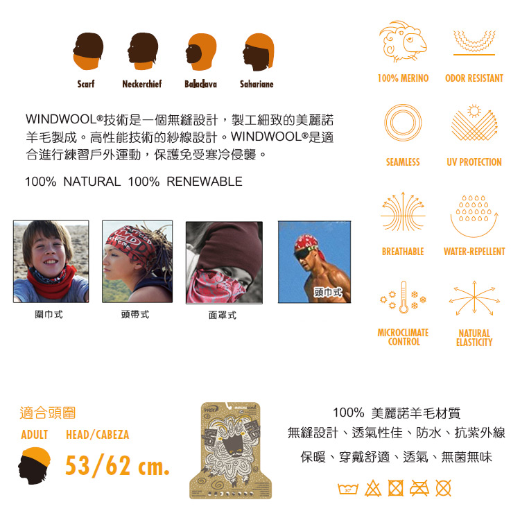 ScarfNeckerchief Balaclava SaharianeWINDWOOL技術是一個無縫設計,製工細致的美麗諾羊毛製成。高性能技術的紗線設計。WINDWOOL®是適合進行練習戶外運動,保護免受寒冷侵襲。100% NATURAL 100% RENEWABLEeme頭巾式 ®圍巾式頭帶式面罩式適合頭圍ADULTHEAD/CABEZA53/62 cm100% MERINO ODOR RESISTANTSEAMLESSUV PROTECTION0000.BREATHABLEWATER-REPELLENTMICROCLIMATECONTROLNATURALELASTICITY100% 美麗諾羊毛材質無縫設計透氣性佳、防水、抗紫外線保暖、穿戴舒適、透氣、無菌無味