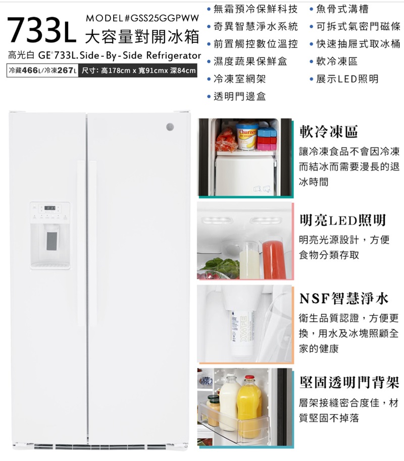 MODEL #GSS25GGPWW733L 大容量對開冰箱高光白 GE 733L.Side-By-Side Refrigerator 冷藏466L/冷凍26 尺寸:高178cmx91cmx 84cm無霜預冷保鮮科技魚骨式溝槽奇異智慧淨水系統可拆式氣密門磁條前置觸控數位溫控,濕度蔬果保鮮盒冷凍室網架透明門邊盒·快速抽屜式取冰桶軟冷凍區·展示LED照明XWFEChurne軟冷凍區讓冷凍食品不會因冷凍而結冰而需要漫長的退冰時間明亮LED照明明亮光源設計,方便食物分類存取NSF智慧淨水衛生品質認證,方便更換,用水及冰塊照顧全家的健康堅固透明門背架層架接縫密合度佳,材質堅固不掉落