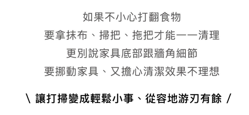 如果不小心打翻食物要拿抹布、掃把、拖把才能清理更別說家具底部跟牆角細節要挪動家具、又擔心清潔效果不理想\讓打掃變成輕鬆小事、從容地游刃有餘/