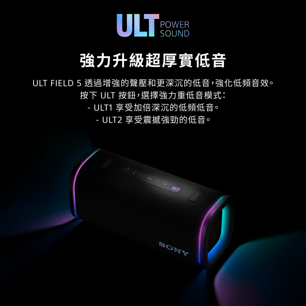 ULTPOWERSOUND強力升級超厚實低音ULT FIELD 5 透過增強的聲壓和更深沉的低音,強化低頻音效。按下 ULT 按鈕,選擇強力重低音模式:ULT1 享受加倍深沉的低頻低音。-ULT2 享受震撼強勁的低音。ULTSONY