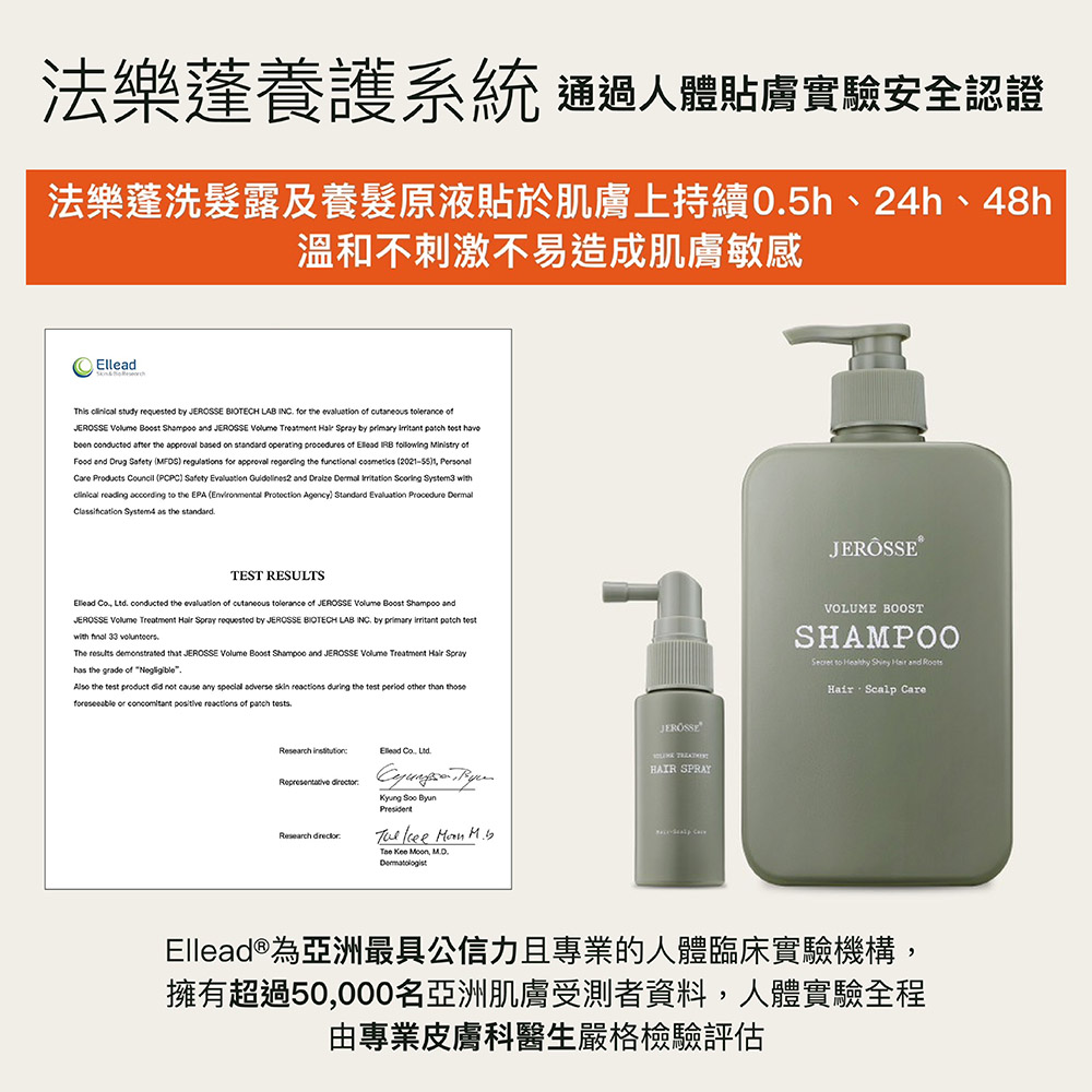 法樂養護系統 通過人體貼膚實驗安全認證法樂蓬洗髮露及養髮原液貼於肌膚上持續05h、24h、48h溫和不刺激不易造成肌膚敏感his study requested by BIOTECH LAB INC f the evaluation of and JEROSSE Treatment by the approval on operating of ofFood and Drug Safety MFDS regulations for approval regording the functional cosmetics Personal (PCPC Safety and with reading to the EPA ( Protection Agency) Classification System4 as the standardTEST RESULTS Ltd conducted the evaluation of tolerance of JEROSSE andJEROSSE Treatment Spray requested by JEROSSE BIOTECH LAB INC by primary with 33 that JEROSSE Volume Boost Shampoo and JEROSSE Volume Treatment Sprayhas the grade of Also the not cause any special adverse skin during the test other than those or reactions of .Research Ellead , .Research Kyung The Kee Moon MD.JEROSSETHAIR SPRAYJERÔSSEVOLUME BOOSTSHAMPOOSecret to Healthy Hair and Hair Scalp Ellead®為亞洲最具公信力且專業的人體臨床實驗機構,擁有超過50,000名亞洲肌膚受測者資料,人體實驗全程由專業皮膚科醫生嚴格檢驗評估