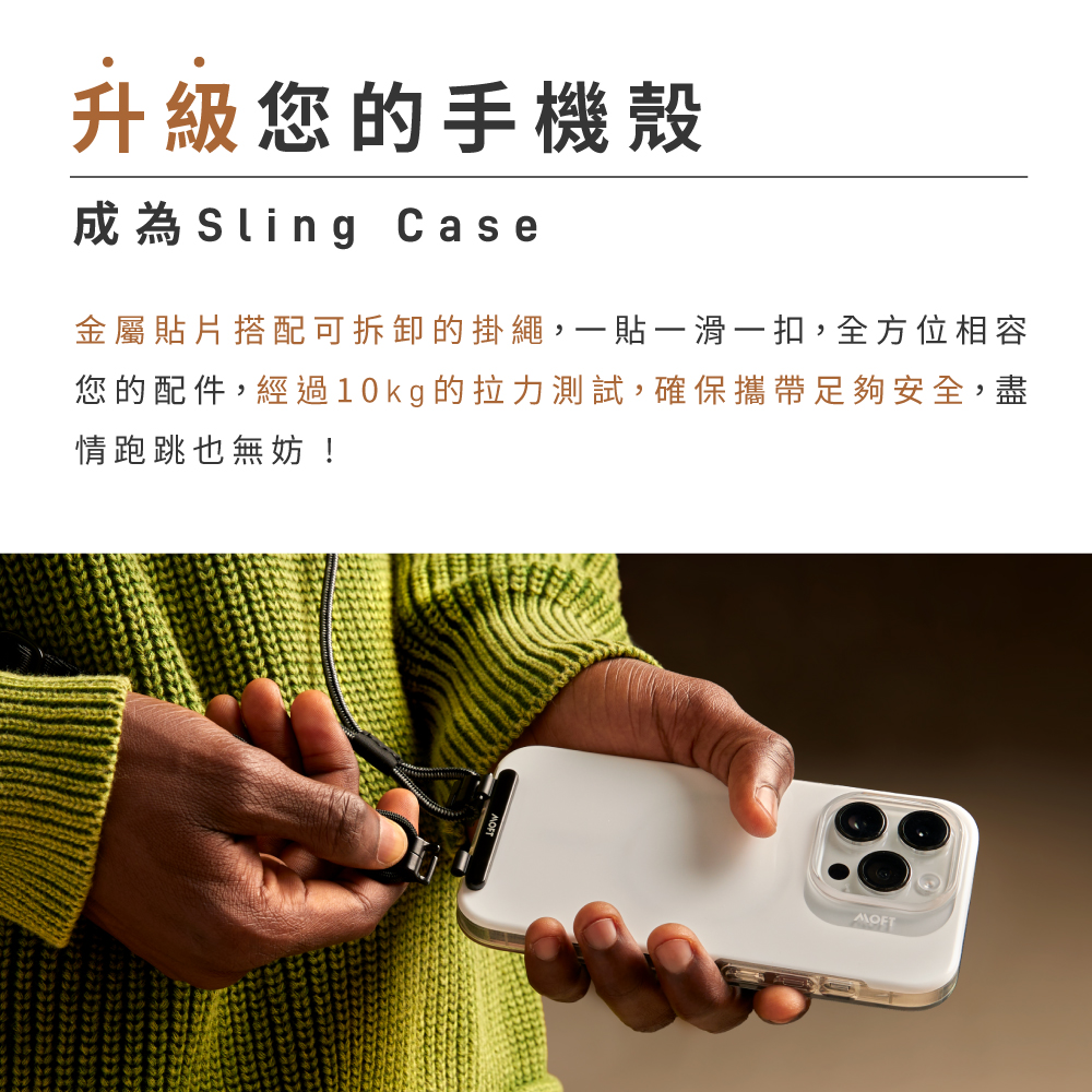 升級您的手機殼成為Sling Case金屬貼片搭配可拆卸的掛繩,貼一滑一扣,全方位相容您的配件,經過10kg的拉力測試,確保攜帶足夠安全,盡情跑跳也無妨!