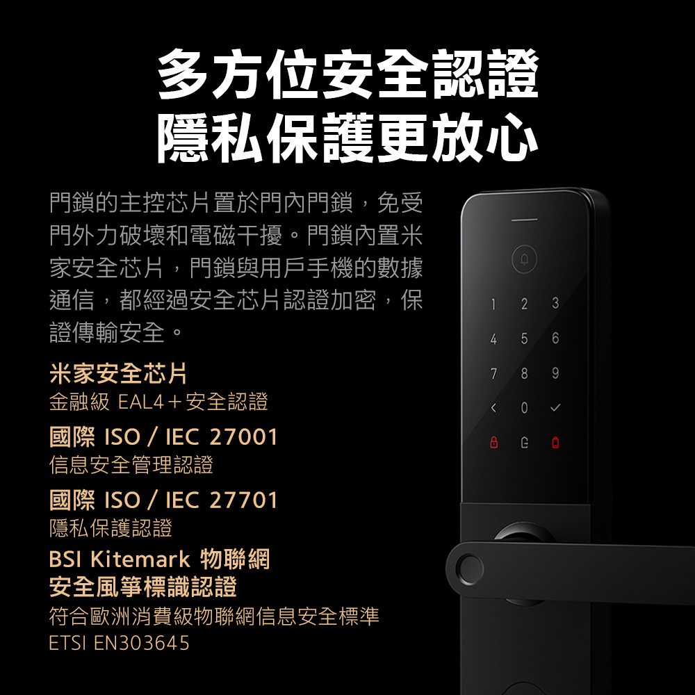 多方位安全認證隱私保護更放心門鎖的主控芯片置於門內門鎖,免受門外力破壞和電磁干擾。門鎖內置米家安全芯片,門鎖與用戶手機的數據通信,都經過安全芯片認證加密,保證傳輸安全。41 2 36米家安全芯片金融級 EAL4+安全認證國際 ISO/IEC 2701信息安全管理認證國際 ISO/IEC 27701隱私保護認證BSI Kitmark 物聯網安全風箏標識認證符合歐洲消費級物聯網信息安全標準ETSI EN30364557 80e9