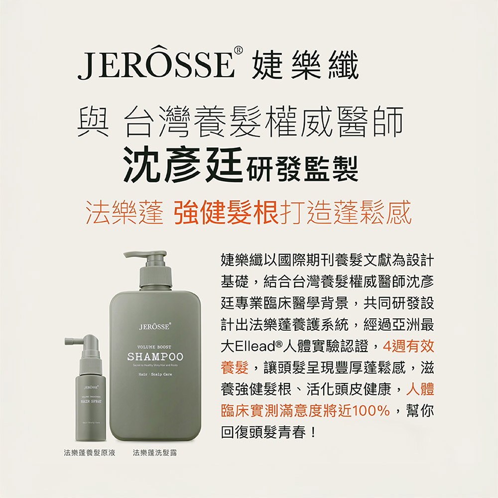 JERÖSSE婕樂纖與 台灣養髮權威醫師沈彥廷研發監製法樂 強健髮根打造鬆感 JEROSSE®VOLUME BOOSTSHAMPOO  and   婕樂纖以國際期刊養髮文獻為設計基礎,結合台灣養髮權威醫師沈彥廷專業臨床醫學背景,共同研發設計出法樂蓬養護系統,經過亞洲最大Ellead®人體實驗認證,4週有效養髮,讓頭髮呈現豐厚蓬鬆感,滋養強健髮根、活化頭皮健康,人體臨床實測滿意度將近100%,幫你回復頭髮青春!法樂蓬養髮原液法樂蓬洗髮露