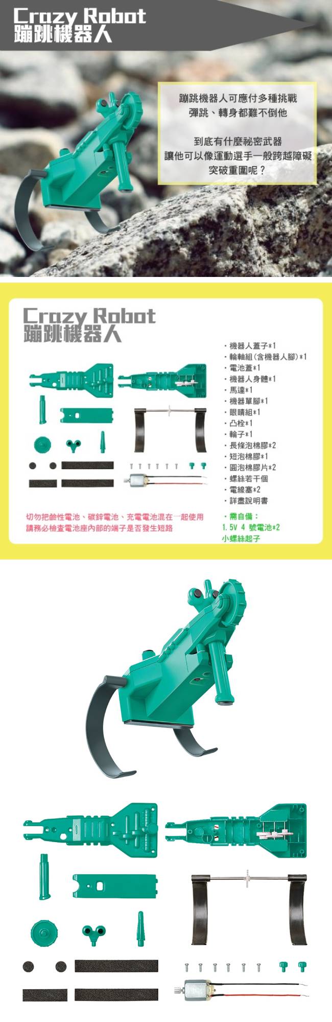 Robot蹦跳機器人Crazy Robot蹦跳機器人蹦跳機器人可應付多種挑戰彈跳、轉身都難不倒他到底有什麼秘密武器讓他可以像運動選手一般跨越障礙突破重圍呢?機器人蓋子輪軸組(含機器人腳)1電池蓋1機器人身體*1切勿把電池、碳鋅電池、充電電池混在一起使用請務必檢查電池座内部的端子是否發生短路馬達*1機器單腳*1眼睛組*1凸栓*1*1長條泡棉膠*2短泡棉膠*1泡棉膠片*2螺絲若干個電線塞*2詳盡說明書自備:1.5V 4號電池*2小螺絲起子