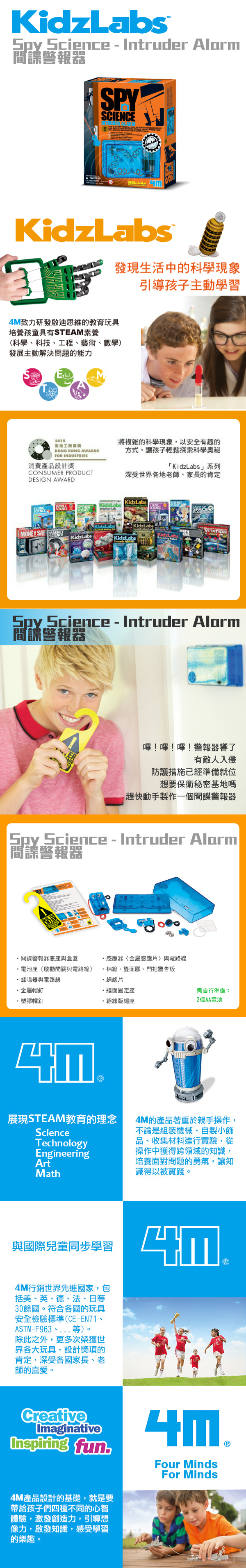 Kidzpy Science  Intruder Alar警報器SPY Labs mKidzLabs發現生活中的科學現象引導孩子主動學習4M致力研發啟迪思維的教育玩具培養孩童具有STEAM素養(科學科技、工程、藝術、數學)發展主動解決問題的能力S2015香港工商業HONG KONG AWARDSFOR INDUSTRIES消費產品設計獎ONSUMER PRODUCTDESIGN AWARD將複雜的科學現象,以安全有趣的方式,讓孩子輕鬆探索科學奧秘「KidzLabs」系列深受世界各地老師、家長的肯定KidzlabsKidzLabsKidzLabsKidzLabsMONEY SAF VITATIONSCIENCEKidzLabeKidzLabsKidzLabsCSpy Science  Intruder Alarm間諜警報器嗶!嗶!嗶!警報器響了有敵人入侵防護措施已經準備就位想要保衛秘密基地嗎趕快動手製作一個間諜警報器Spy Science  Intruder Alarm 間諜警報器間諜警報器底座與盒蓋電池座啟動開關與電路線感應器金屬感應片與電路線棉線、雙面膠、門把警告板蜂鳴器與電路線金屬帽釘塑膠帽釘・絕緣片・牆面固定座·絕緣版繩座需自行準備:2個AA電池展現STEAM教育的理念ScienceTechnologyEngineeringArtMath4M的產品著重於親手操作,不論是組裝機械、自製小飾品、收集材料進行實驗,從操作中獲得跨領域的知識,培養面對問題的勇氣,讓知識得以被實踐。與國際兒童同步學習4M行銷世界先進國家,包括美、英、德、法、日等30餘國。符合各國的玩具安全檢驗標準(CE-EN71、ASTM-F963、等)。除此之外,更多次榮獲世界各大玩具、設計獎項的肯定,深受各國家長、老師的喜愛。CreativeImaginativeInspiring fun4M產品設計的基礎,就是要帶給孩子們四種不同的心智體驗,激發創造力,引導想像力,啟發知識,感受學習的樂趣。Four MindsFor Minds