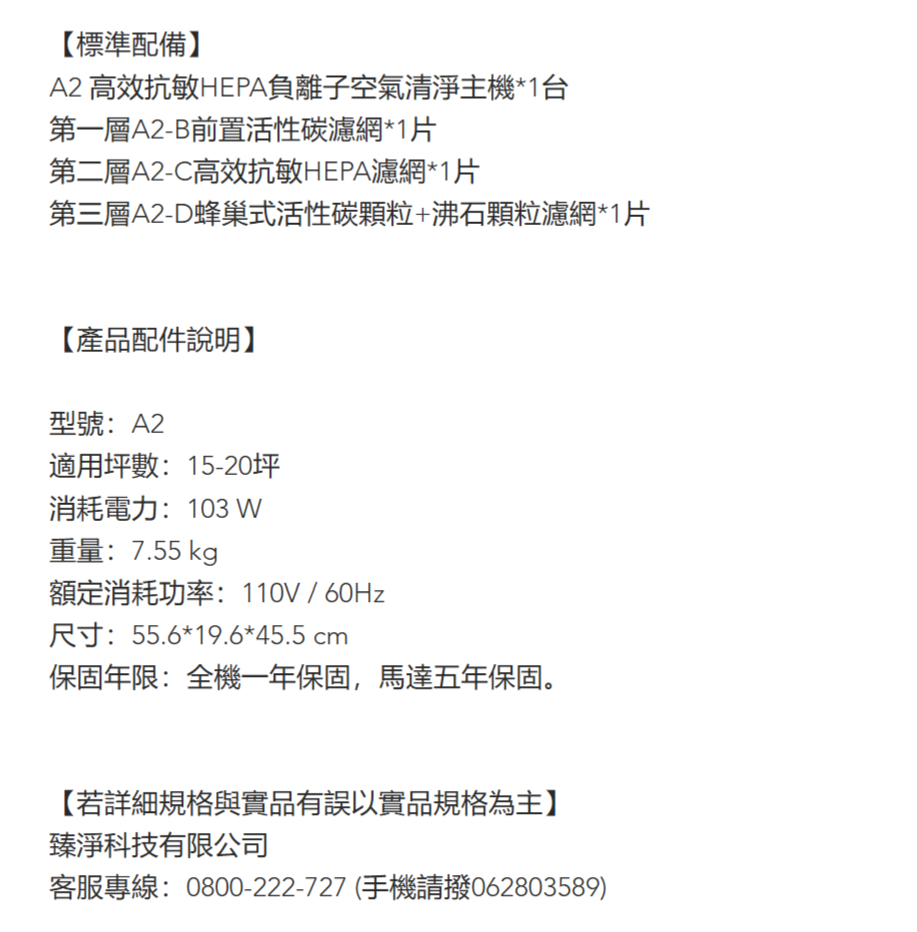 標準配備】A2 高效抗敏HEPA負離子空氣清淨主機*1台第一層A2-B前置活性碳濾網*1片第二層A2-C高效抗敏HEPA濾網*1片第三層A2-D蜂巢式活性碳颗粒+沸石顆粒濾網*1片【產品配件說明】型號:A2適用坪數:15-20坪消耗電力:103 W重量:7.55 kg額定消耗功率:110V / 60Hz尺寸:55.6*19.6*45.5 cm保固年限:全機一年保固,馬達五年保固。【若詳細規格與實品有誤以實品規格為主】臻淨科技有限公司客服專線:0800-222-727(手機請撥062803589)