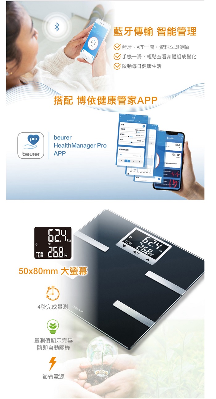 pro藍牙傳輸 智能管理藍牙、APP一開,資料立即傳輸 手機一滑,輕鬆查看身體組成變化啟動每日健康生活搭配 博依健康管家APPbeurerHealth Manager ProAPP%50x80mm 大螢幕4秒完成量測beurer量測值顯示完畢隨即自動關機節省電源beurerTOM%SET101152
