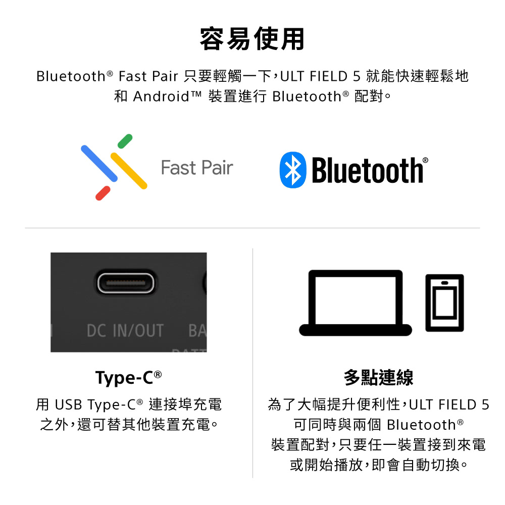 容易使用Bluetooth Fast Pair 只要輕觸一下,ULT FIELD 5 就能快速輕鬆地和 Android 裝置進行 Bluetooth ® 配對。Fast PairDC IN/OUTBAType-C ®用 USB Type-C® 連接埠充電之外,還可替其他裝置充電。Bluetooth®多點連線為了大幅提升便利性,ULT FIELD可同時與兩個 Bluetooth ®裝置配對,只要任一裝置接到來電或開始播放,即會自動切換。