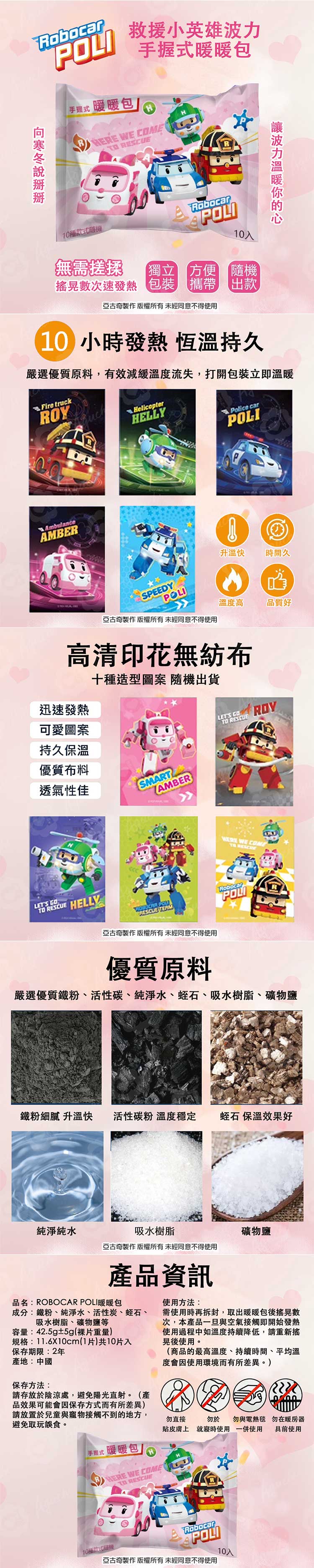 Robocar手握式暖暖包救援小英雄 手握式暖暖包/ WE ME Robocar0款式POLI入無需搓揉次速發熱獨立 方便包裝隨機攜帶 出款亞古奇製作 版權所有未經同意不得使用波力10小時發熱 恆溫持久嚴選優質原料,有效減緩溫度流失,打開包裝立即溫暖Fire truckROYAmbulanceAMBERHELLYPolice carPOLI升溫快SPEEDY時間久POLI亞古奇製作 版權所有未經同意不得使用溫度高品質好高清印花無紡布迅速發熱可愛圖案持久保溫優質布料透氣性佳十種造型圖案 隨機出貨SMARTAMBERLETS ROYLETS CO HELLY1 WE COME 亞古奇製作 版權所有未經同意不得使用RobocarPOLI優質原料嚴選優質鐵粉、活性碳、純淨水、蛭石、吸水樹脂、礦物鹽鐵粉細膩 升溫快 活性碳粉 溫度穩定蛭石 保溫效果好純淨純水吸水樹脂礦物鹽亞古奇製作 版權所有未經同意不得使用產品資訊使用方法:需使用時再拆封,取出暖暖包後搖晃數次,本產品一旦與空氣接觸即開始發熱使用過程中如溫度持續降低,請重新晃後使用。(商品的最高溫度、持續時間、平均溫度會因使用環境而有所差異。)品名:ROBOCAR POLI暖暖包成分:鐵粉、純淨水、活性炭、蛭石、吸水樹脂、礦物鹽等容量:42.5g±5g(裸片重量)規格:11.6X10cm(1片)共10片入保存期限:2年產地:中國保存方法:請存放於陰涼處,避免陽光直射。(產品效果可能會因保存方式而有所差異)請放置於兒童與寵物接觸不到的地方,避免取玩誤食。勿直接貼皮膚上勿於 勿與 勿在暖房器就寢時使用一併使用具前使用 手握式暖暖包/HERE WE COMETO RESCUE10種款式機RobocarPOLI亞古奇製作 版權所有未經同意不得使用10入