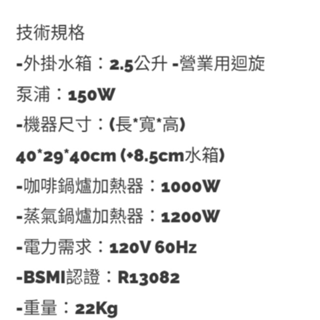 技術規格 外掛水箱2.5公升營業用迴旋泵浦:150W- 機器尺寸:(高4040cm (8.5cm水箱)咖啡鍋爐加熱器:‑蒸氣鍋爐加熱器:1200W-電力需求:120V 60Hz-BSMI認證:R13082-重量:22Kg