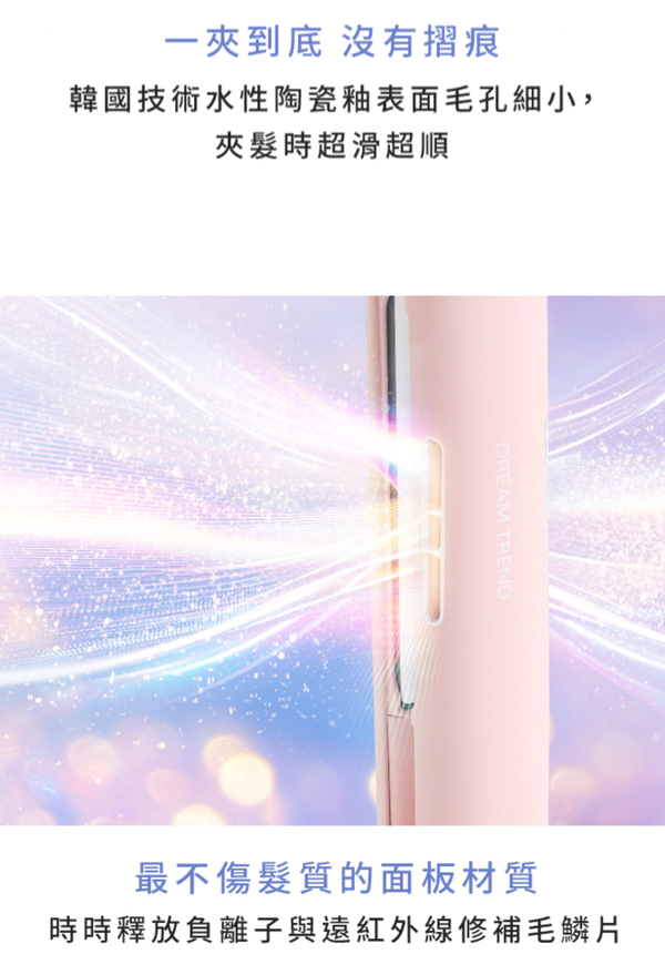 一夾到底 沒有摺痕韓國技術水性陶瓷表面毛孔細小,夾髮時超滑超順DREAM TREND最不傷髮質的面板材質時時釋放負離子與遠紅外線修補毛鱗片