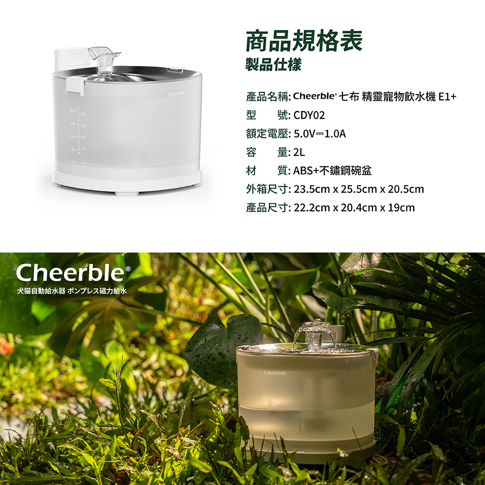 Cheerble犬猫自動給水器 ポンプレス磁力給水Cheerble商品規格表製品仕樣產品名稱: Cheerble 七布 精靈寵物飲水機E1型 號:CDY02額定電壓:5.0V1.0A容量: 2L材質:ABS+不鏽鋼碗盆外箱尺寸: 23.5cm x 25.5cm x 20.5cm產品尺寸: 22.2cm x 20.4cm x 19cmCheerble
