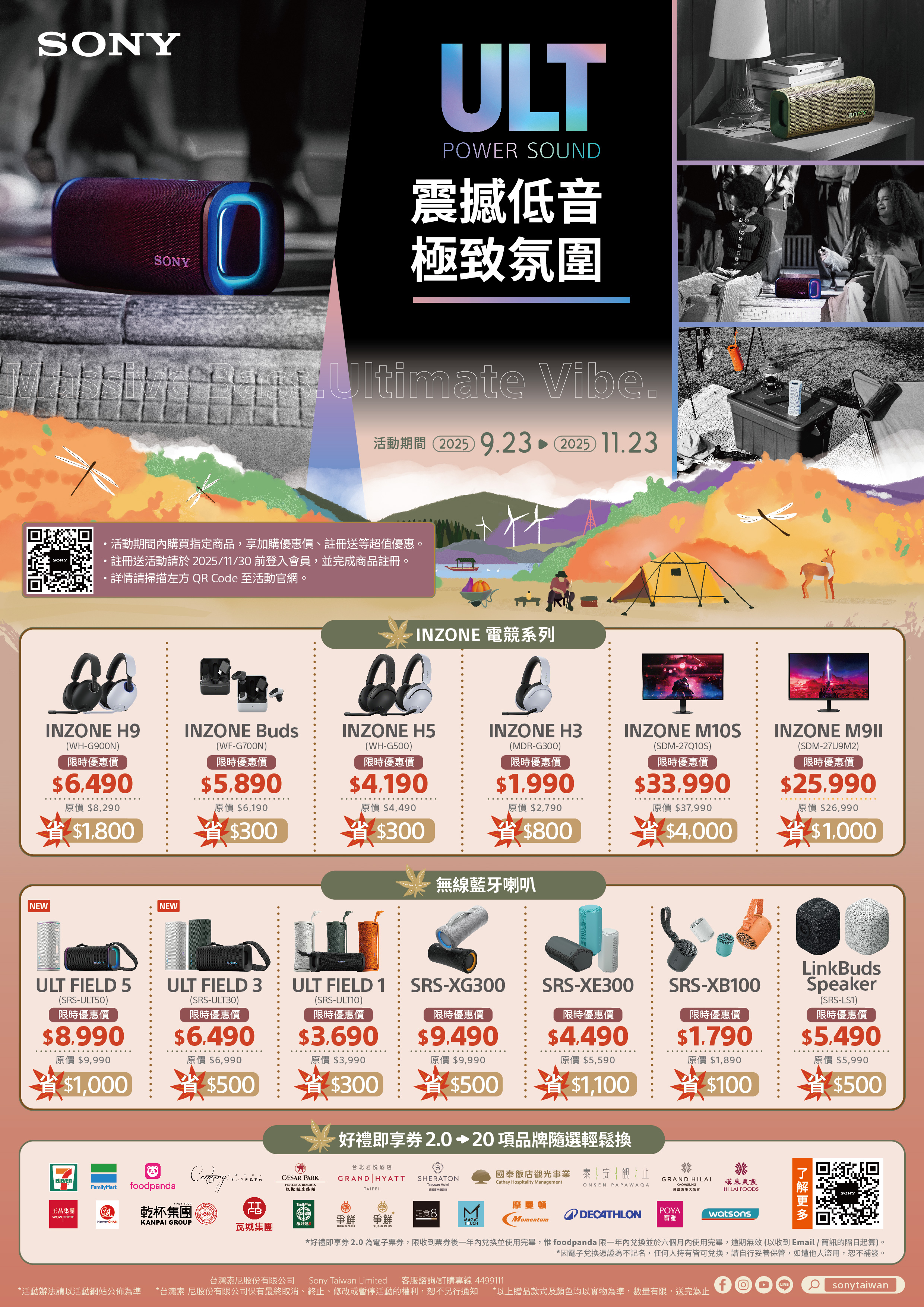 SONYSONYULTPOWR SOUND震撼低音極致氛圍 VibeSONY活動期間 20259.23 2025 11.23SONY活動期間購買指定商品,享加購優惠價、註冊送等超值優惠。註冊送活動請於2025/11/30 前登入會員,並完成商品註冊。詳情請掃描左方 QR Code 至活動官網。INZONE H9INZONE Buds(WH-G900N)限時優惠價6,490(WF-G700N)限時優惠價限時優惠價原價 8,2905.890原價 $6,190原價$4,490INZONE 電競系列INZONE H5(WH-G500)$4.190EINZONE H3(MDR-G300)限時優惠價$1.990原價$2,790INZONE M10S(SDM-27Q10S)限時優惠價$33.990INZONE (SDM-27U9M2)限時優惠價$25.990原價$26,990原價$37,990$1,800$300$300$800$4,000省$1,000無線藍牙喇叭NEWSONYNEWSONYULT FIELD 5(SRS-ULT50)限時優惠價$8.990ULT FIELD 3(SRS-ULT30)限時優惠價$6.490ULT FIELD 1(SRS-ULT10)限時優惠價$3.690原價 $9,990省$1,000SRS-XG300SRS-XE300限時優惠價限時優惠價限時優惠價$9.490$4.490SRS-XB100$1.790$100LkBudsSpeaker(SRS-LS1)限時優惠價$5.490原價 $5,990$500原價 $6,990原價$3,990原價 $9,990原價 $5,590原價 $1,890$500$300省$500省$1,100好禮即享2.020 項品牌隨選輕鬆換台北君悦酒店SHERATON國泰飯店觀光事業 泰安觀止兆GRAND HILAITaoyuan HotelCathay Hospitality ManagementCONSEN PAPAWAQAKAOHSIUNG來美食酒店高雄漢來大飯店HI-LAI FOODSELEVENFamilyMartfoodpanda in PARKHOTELS & RESORTS凱撒飯店連鎖GRAND HYATTTAIPEISINCE TT王品集團wowprime乾杯集團乾杯Hawker CHANKANPAI GROUP瓦城集團添好運爭鮮爭鮮定食8MMAGICUCH SUSHI PLUS曼頓MomentumentumDECATHLONPOYA寶雅watsonsSONY*好禮即享券2.0為電子票券,限收到票券後一年兌換並使用完畢, foodpanda 限一年兌換並於六個月內使用完畢,逾期無效(以收到Email / 簡訊的隔日起算)。*因電子兌換憑證為不記名,任何人持有皆可兌換,請自行妥善保管,如遭他人盜用,恕不補發。台灣索尼股份有限公司 Sony Taiwan Limited 客服諮詢/訂購專線 4499111*活動辦法請以活動網站公佈為準 *台灣索尼股份有限公司保有最終取消、終止、修改或暫停活動的權利,恕不另行通知 *以上贈品款式及顏色均以實物為準,數量有限, 送完為止fLINEsonytaiwan