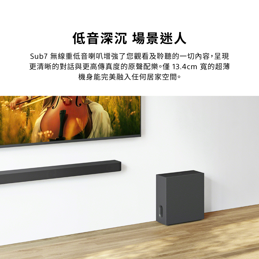低音深沉 場景迷人Sub7 無線重低音喇叭增強了您觀看及聆聽的一切內容,呈現更清晰的對話與更高傳真度的原聲配樂。僅13.4cm 寬的超薄機身能完美融入任何居家空間。
